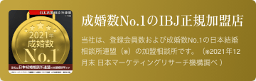 成婚数No.1のIBJ正規加盟店 当相談所は、登録会員数および成婚数No.1の日本結婚相談所連盟（※）の加盟相談所です。（※2021年12月末 日本マーケティングリサーチ機構調べ ）